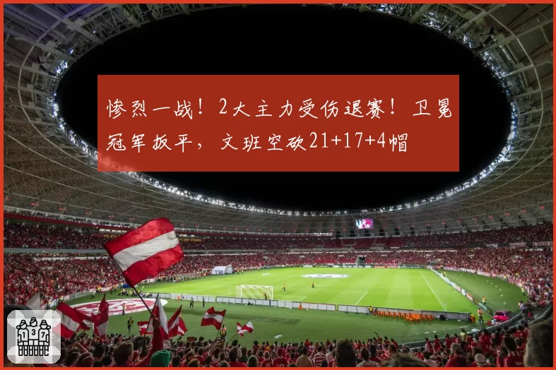 惨烈一战!2大主力受伤退赛!卫冕冠军扳平,文班空砍21+17+4帽
