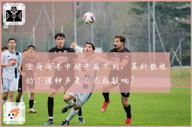 上海海港中超开局不利，莱科教练的下课钟声是否已经敲响？