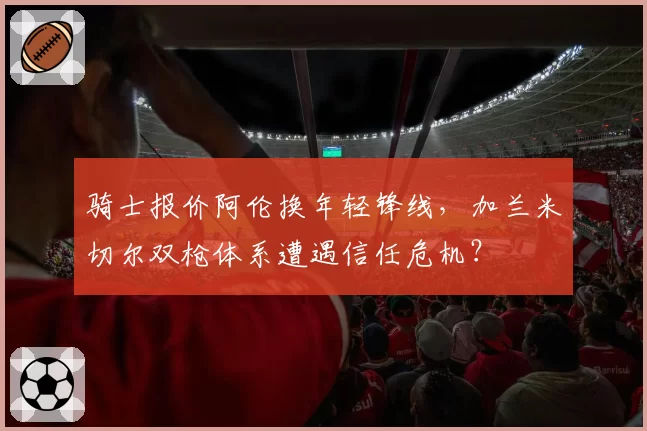 骑士报价阿伦换年轻锋线，加兰米切尔双枪体系遭遇信任危机？