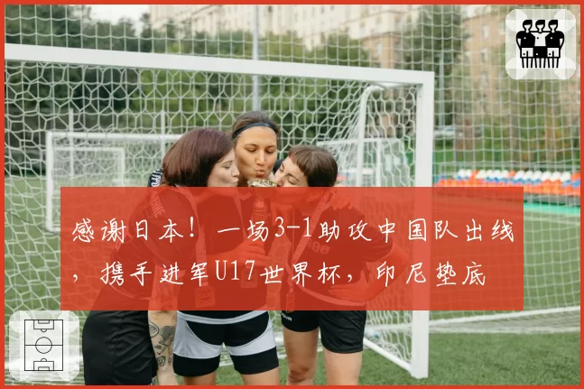 感谢日本！一场3-1助攻中国队出线，携手进军U17世界杯，印尼垫底