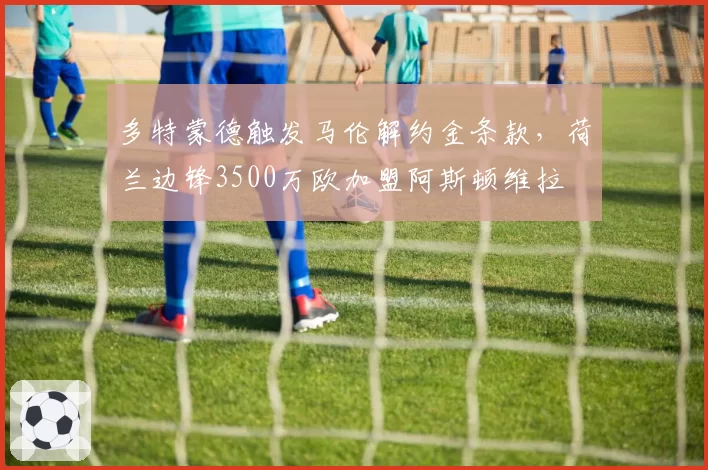 多特蒙德触发马伦解约金条款，荷兰边锋3500万欧加盟阿斯顿维拉
