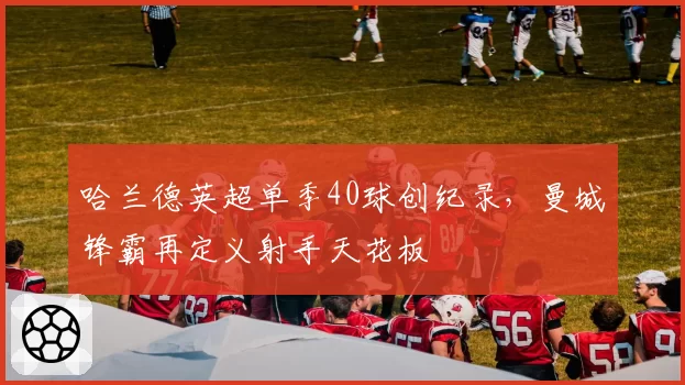 哈兰德英超单季40球创纪录，曼城锋霸再定义射手天花板