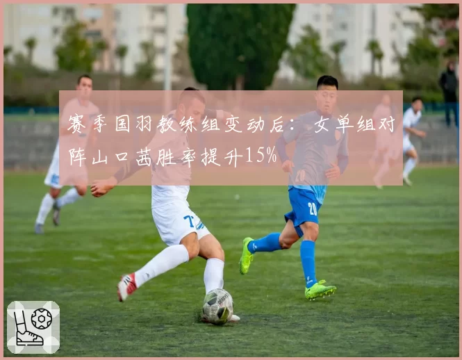 赛季国羽教练组变动后：女单组对阵山口茜胜率提升15%