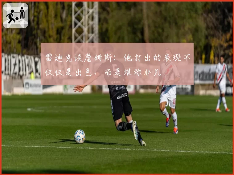 雷迪克谈詹姆斯：他打出的表现不仅仅是出色，而是堪称非凡