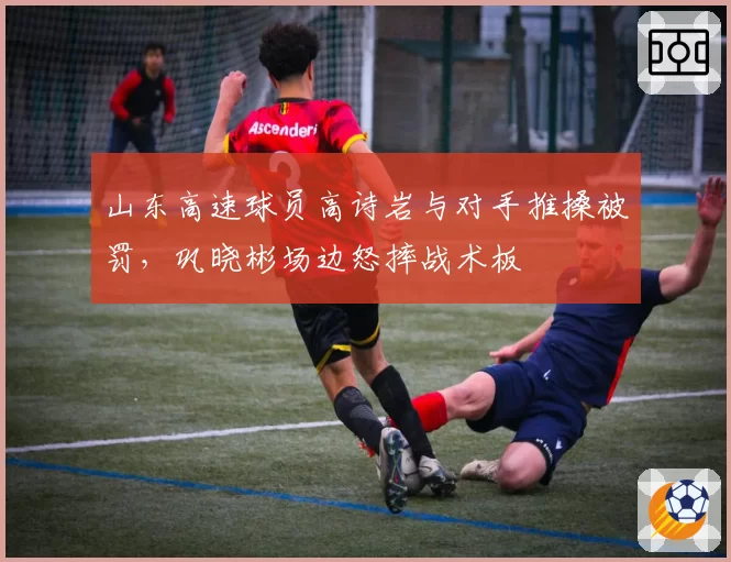 山东高速球员高诗岩与对手推搡被罚，巩晓彬场边怒摔战术板