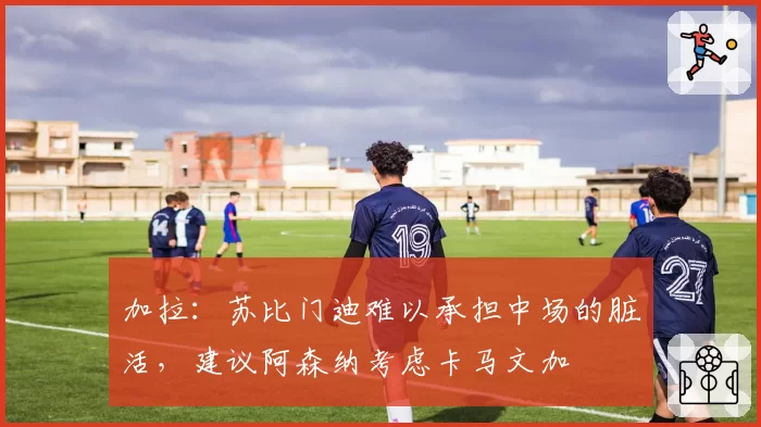 加拉：苏比门迪难以承担中场的脏活，建议阿森纳考虑卡马文加