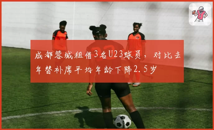 成都蓉城租借3名U23球员，对比去年替补席平均年龄下降2.5岁