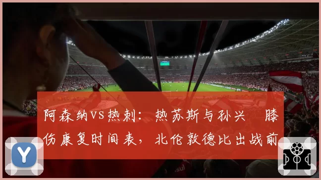 阿森纳vs热刺：热苏斯与孙兴慜膝伤康复时间表，北伦敦德比出战前景各异