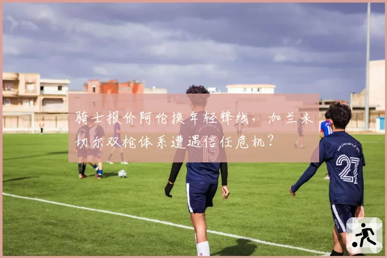 骑士报价阿伦换年轻锋线，加兰米切尔双枪体系遭遇信任危机？
