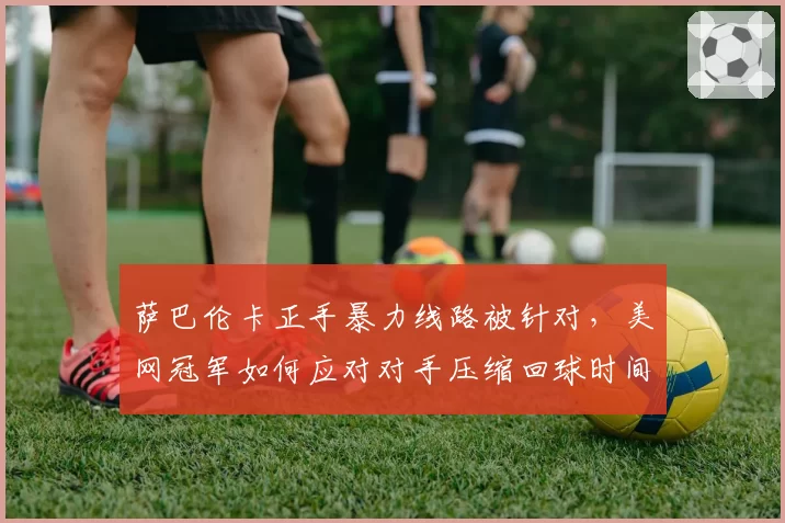 萨巴伦卡正手暴力线路被针对，美网冠军如何应对对手压缩回球时间？