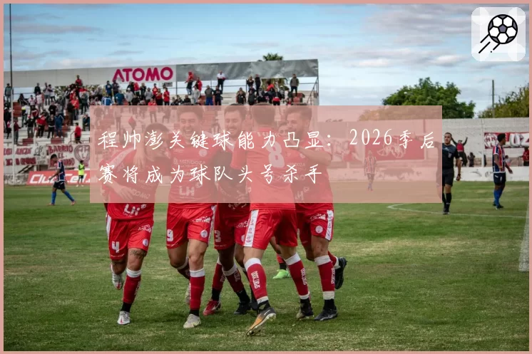 程帅澎关键球能力凸显：2026季后赛将成为球队头号杀手