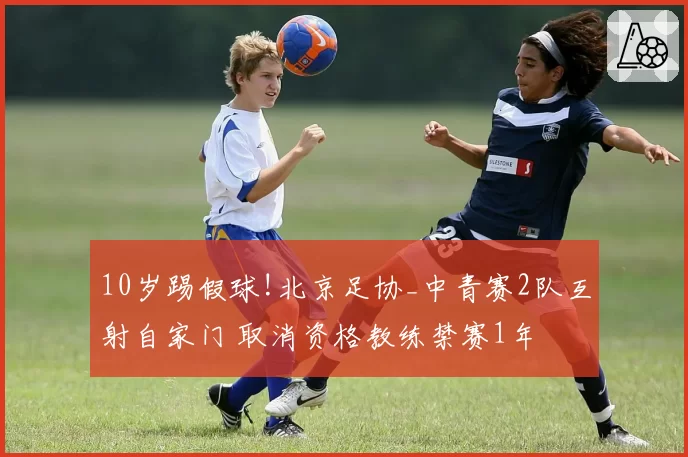 10岁踢假球!北京足协_中青赛2队互射自家门 取消资格教练禁赛1年