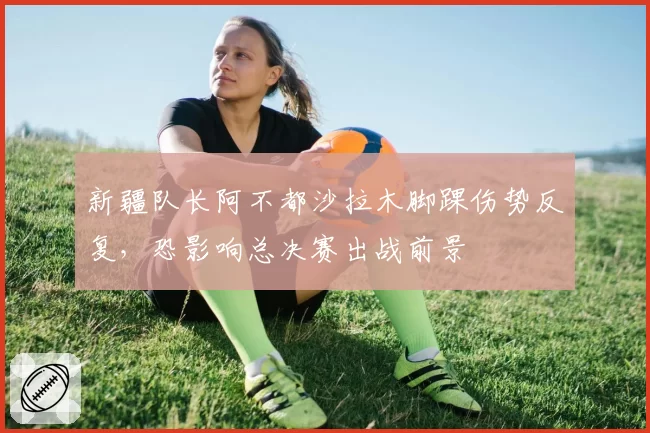 新疆队长阿不都沙拉木脚踝伤势反复，恐影响总决赛出战前景