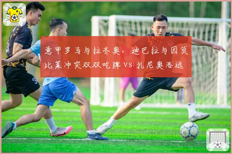意甲罗马与拉齐奥，迪巴拉与因莫比莱冲突双双吃牌 vs 扎尼奥洛逃过处罚