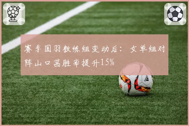 赛季国羽教练组变动后：女单组对阵山口茜胜率提升15%