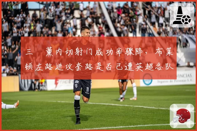 三笘薰内切射门成功率骤降,布莱顿左路进攻套路是否已遭英超各队破解?