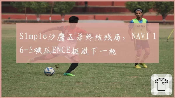 S1mple沙鹰五杀终结残局，NAVI 16-5碾压ENCE挺进下一轮