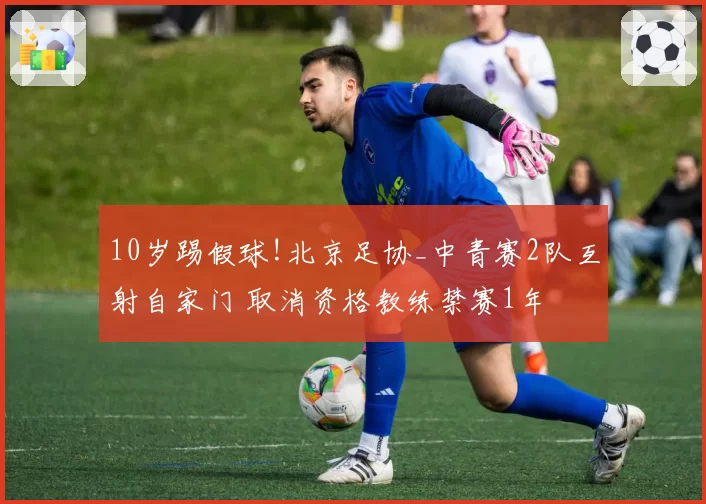10岁踢假球!北京足协_中青赛2队互射自家门 取消资格教练禁赛1年