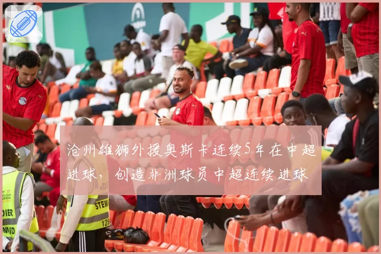 沧州雄狮外援奥斯卡连续5年在中超进球，创造非洲球员中超连续进球纪录