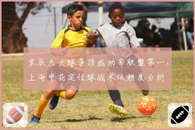 朱辰杰头球争顶成功率联盟第一，上海申花定位球战术依赖度分析