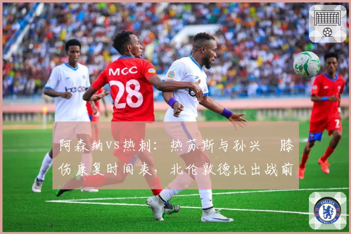 阿森纳vs热刺：热苏斯与孙兴慜膝伤康复时间表，北伦敦德比出战前景各异