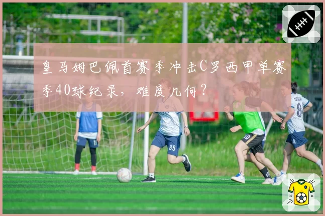 皇马姆巴佩首赛季冲击C罗西甲单赛季40球纪录，难度几何？