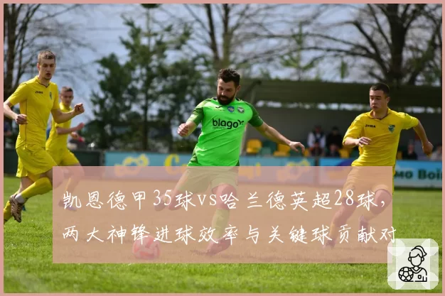 凯恩德甲35球vs哈兰德英超28球，两大神锋进球效率与关键球贡献对比