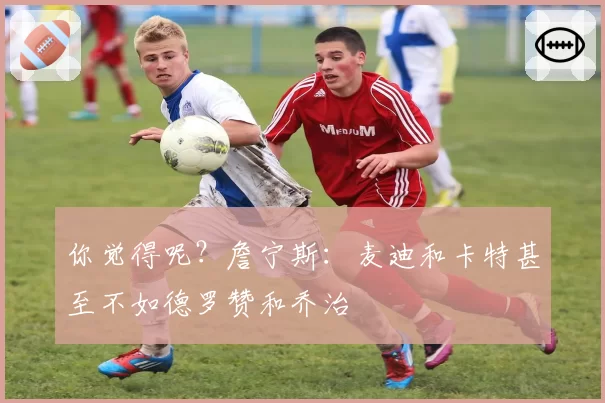 你觉得呢？詹宁斯：麦迪和卡特甚至不如德罗赞和乔治