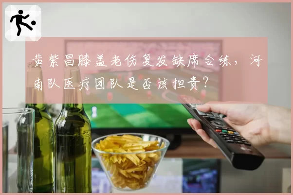 黄紫昌膝盖老伤复发缺席合练，河南队医疗团队是否该担责？