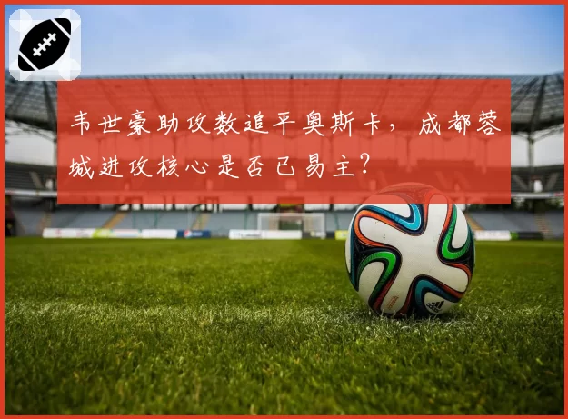韦世豪助攻数追平奥斯卡，成都蓉城进攻核心是否已易主？