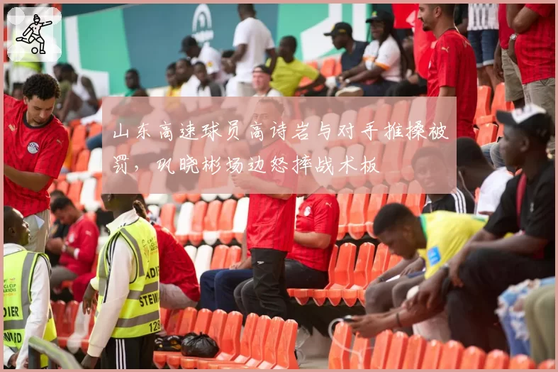 山东高速球员高诗岩与对手推搡被罚，巩晓彬场边怒摔战术板