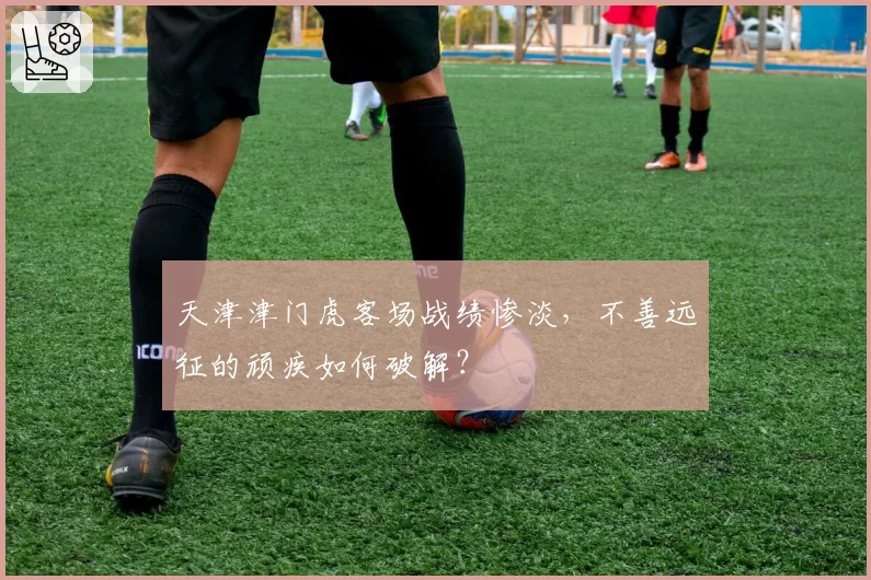 天津津门虎客场战绩惨淡，不善远征的顽疾如何破解？
