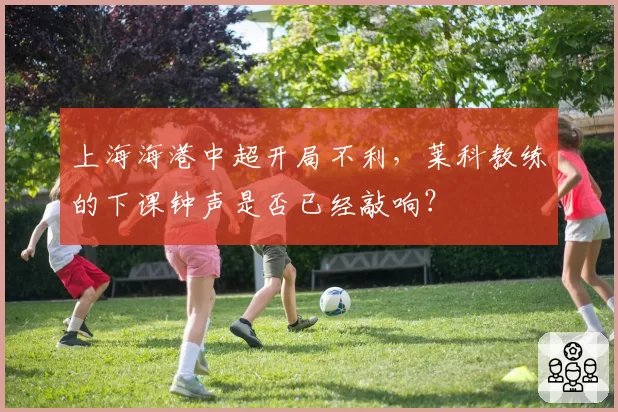 上海海港中超开局不利，莱科教练的下课钟声是否已经敲响？