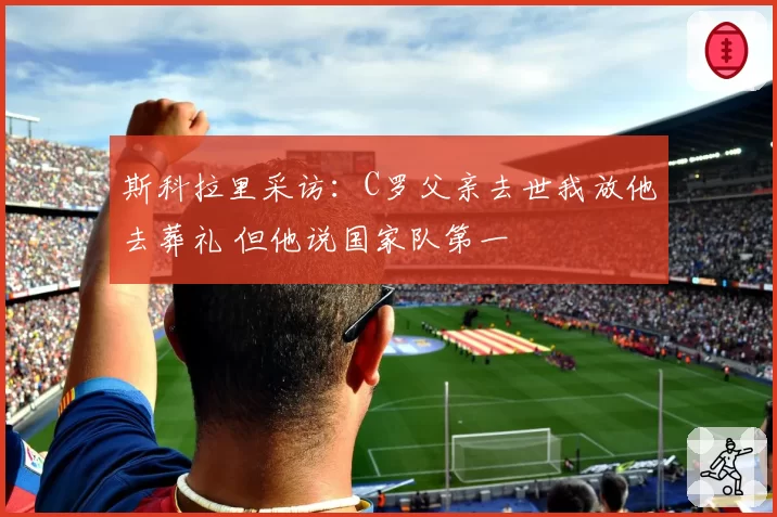斯科拉里采访：C罗父亲去世我放他去葬礼 但他说国家队第一