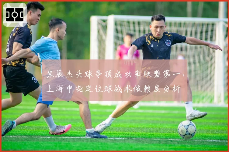 朱辰杰头球争顶成功率联盟第一，上海申花定位球战术依赖度分析