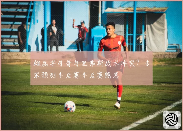 雄鹿字母哥与里弗斯战术冲突？专家预测季后赛季后赛隐患