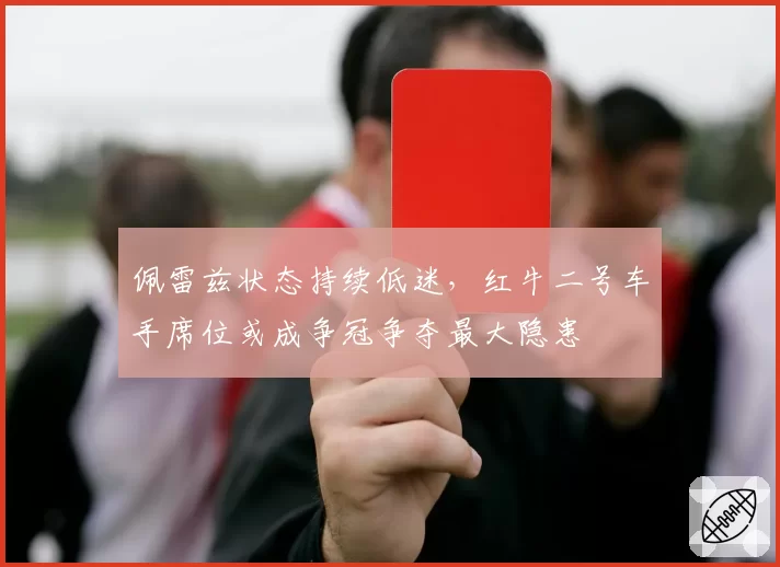 佩雷兹状态持续低迷，红牛二号车手席位或成争冠争夺最大隐患