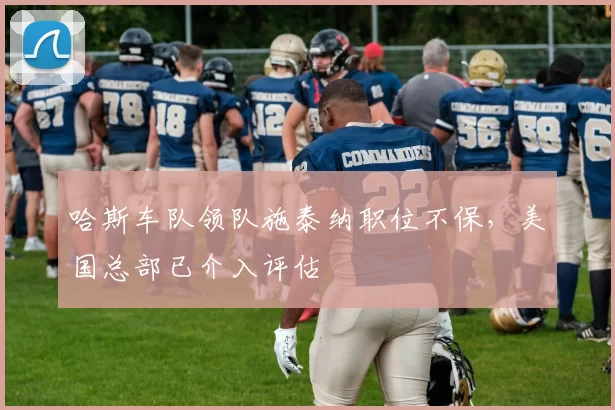 哈斯车队领队施泰纳职位不保，美国总部已介入评估