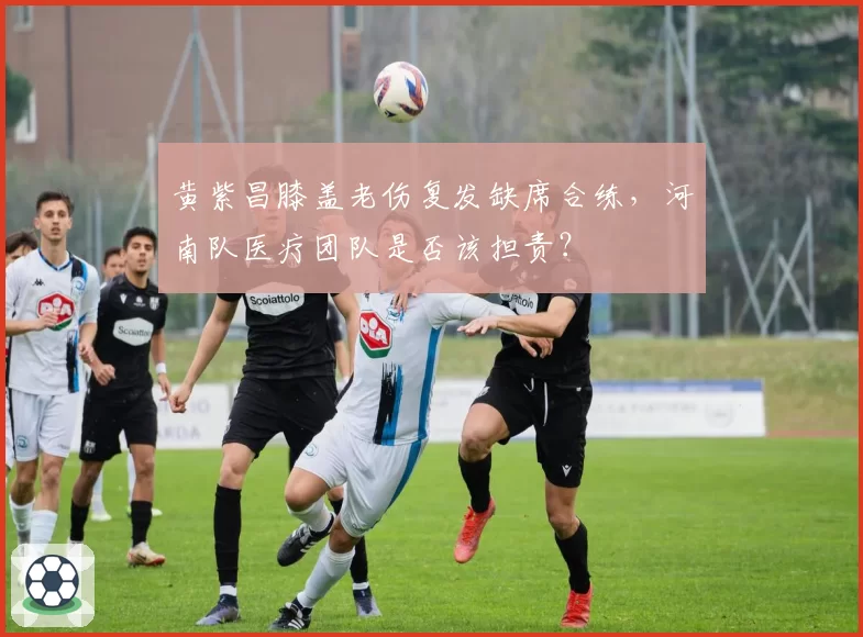 黄紫昌膝盖老伤复发缺席合练，河南队医疗团队是否该担责？