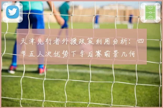 天津先行者外援政策利用分析：四节五人次优势下季后赛前景几何