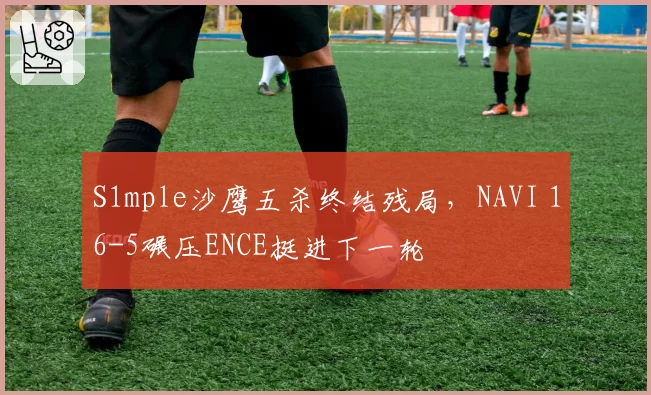 S1mple沙鹰五杀终结残局，NAVI 16-5碾压ENCE挺进下一轮