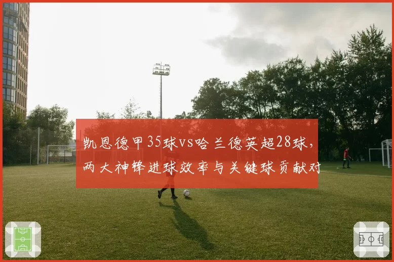 凯恩德甲35球vs哈兰德英超28球，两大神锋进球效率与关键球贡献对比