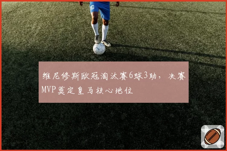 维尼修斯欧冠淘汰赛6球3助，决赛MVP奠定皇马核心地位