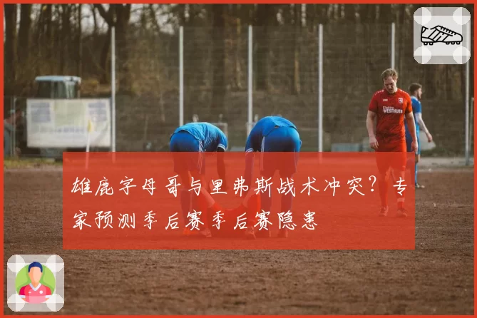 雄鹿字母哥与里弗斯战术冲突？专家预测季后赛季后赛隐患