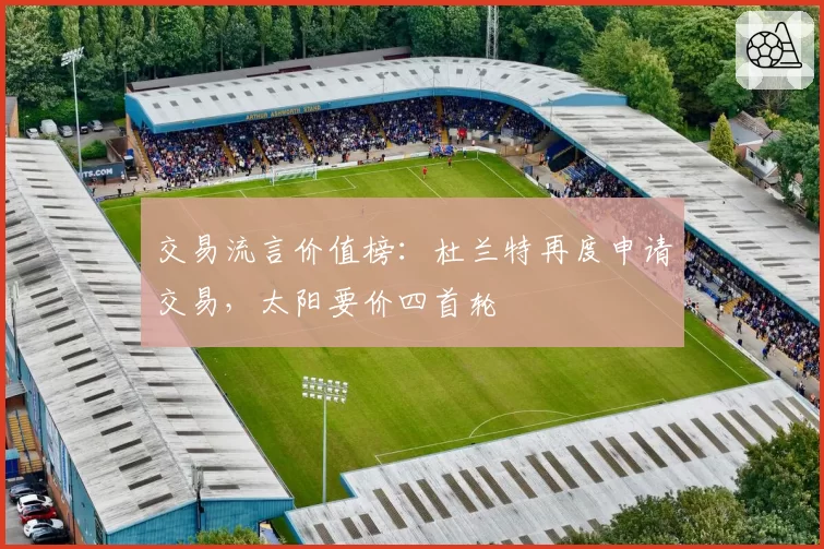 交易流言价值榜：杜兰特再度申请交易，太阳要价四首轮