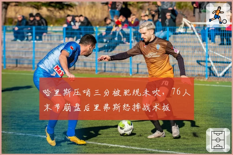 哈里斯压哨三分被犯规未吹,76人末节崩盘后里弗斯怒摔战术板