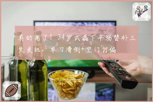 真的老了！34岁武磊下半场替补三失良机，单刀滑倒+空门打偏