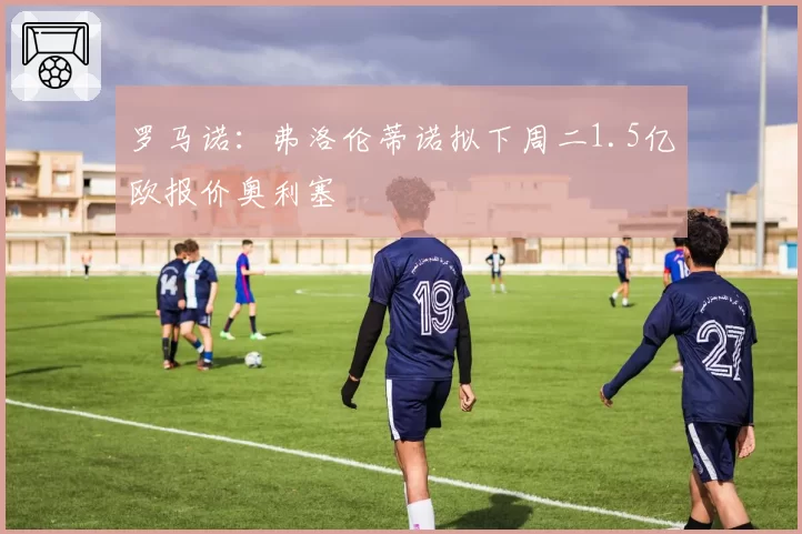 罗马诺：弗洛伦蒂诺拟下周二1.5亿欧报价奥利塞