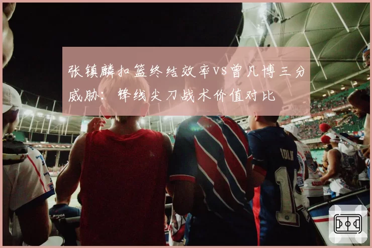 张镇麟扣篮终结效率vs曾凡博三分威胁:锋线尖刀战术价值对比