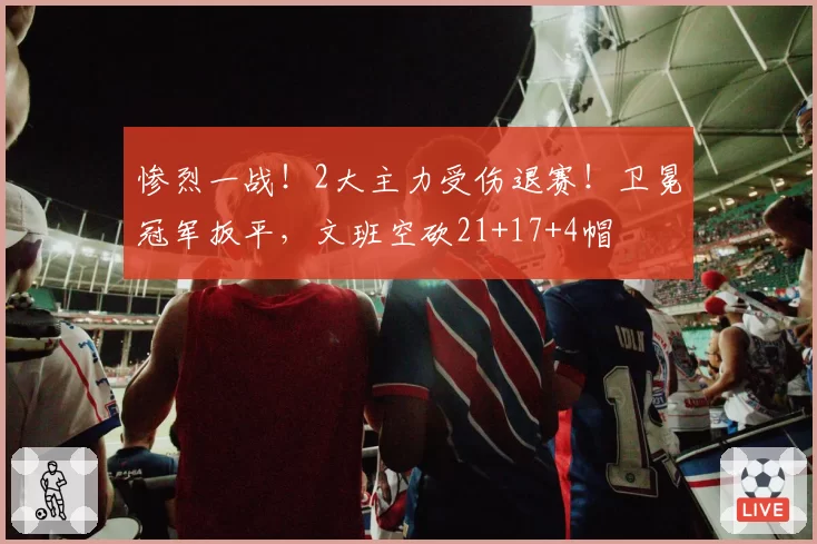 惨烈一战!2大主力受伤退赛!卫冕冠军扳平,文班空砍21+17+4帽